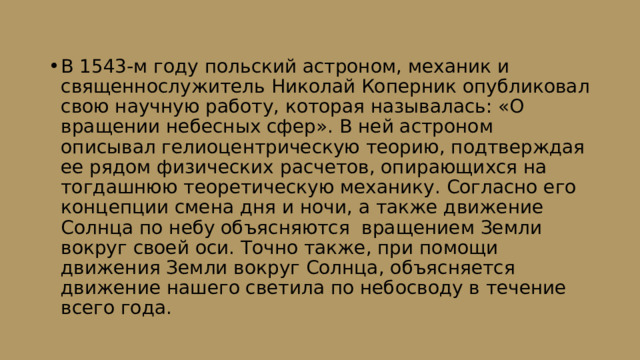 В 1543-м году польский астроном, механик и священнослужитель Николай Коперник опубликовал свою научную работу, которая называлась: «О вращении небесных сфер». В ней астроном описывал гелиоцентрическую теорию, подтверждая ее рядом физических расчетов, опирающихся на тогдашнюю теоретическую механику. Согласно его концепции смена дня и ночи, а также движение Солнца по небу объясняются вращением Земли вокруг своей оси. Точно также, при помощи движения Земли вокруг Солнца, объясняется движение нашего светила по небосводу в течение всего года. 