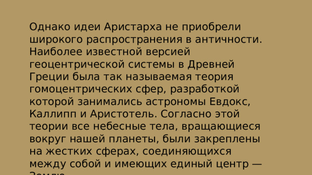 Однако идеи Аристарха не приобрели широкого распространения в античности. Наиболее известной версией геоцентрической системы в Древней Греции была так называемая теория гомоцентрических сфер, разработкой которой занимались астрономы Евдокс, Каллипп и Аристотель. Согласно этой теории все небесные тела, вращающиеся вокруг нашей планеты, были закреплены на жестких сферах, соединяющихся между собой и имеющих единый центр — Землю. 