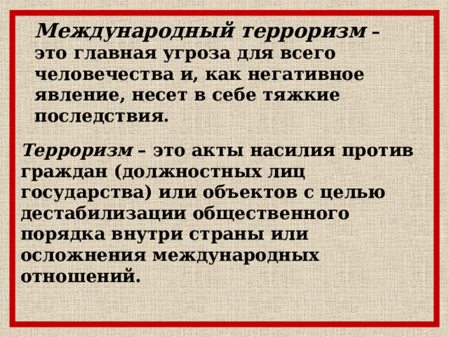 Международный терроризм – это главная угроза для всего человечества и, как негативное явление, несет в себе тяжкие последствия.  Терроризм – это акты насилия против граждан (должностных лиц государства) или объектов с целью дестабилизации общественного порядка внутри страны или осложнения международных отношений. 