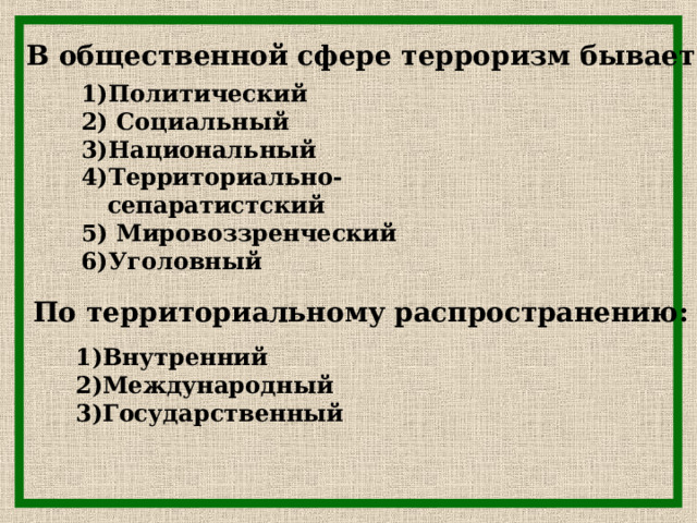 В общественной сфере терроризм бывает:   Политический  Социальный Национальный Территориально-сепаратистский  Мировоззренческий Уголовный По территориальному распространению:  Внутренний Международный Государственный  