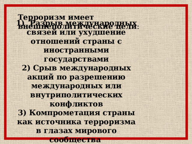 Терроризм имеет внешнеполитические цели : 1) Разрыв международных связей или ухудшение отношений страны с иностранными государствами 2) Срыв международных акций по разрешению международных или внутриполитических конфликтов 3) Компрометация страны как источника терроризма в глазах мирового сообщества 