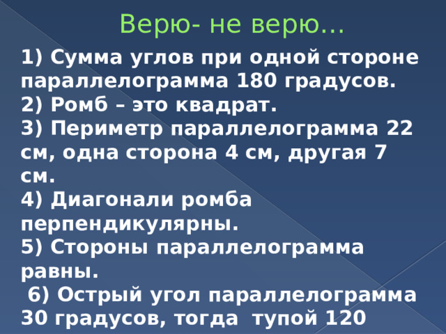 Верю- не верю… 1) Сумма углов при одной стороне параллелограмма 180 градусов. 2) Ромб – это квадрат. 3) Периметр параллелограмма 22 см, одна сторона 4 см, другая 7 см. 4) Диагонали ромба перпендикулярны. 5) Стороны параллелограмма равны.  6) Острый угол параллелограмма 30 градусов, тогда тупой 120 градусов? 7) Параллелограмм – это пятиугольник. 8) У трапеции только две стороны параллельны. 