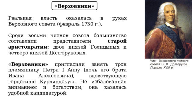 «Верховники» Реальная власть оказалась в руках Верховного совета (февраль 1730 г.). Среди восьми членов совета большинство составляли представители старой аристократии: двое князей Голицыных и четверо князей Долгоруковых. «Верховники» пригласили занять трон племянницу Петра I Анну (дочь его брата Ивана Алексеевича), вдовствующую герцогиню Курляндскую. Не избалованная вниманием и богатством, она казалась удобной кандидатурой. 