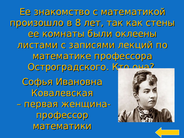 Ее знакомство с математикой произошло в 8 лет, так как стены ее комнаты были оклеены листами с записями лекций по математике профессора Остроградского. Кто она? Софья Ивановна Ковалевская – первая женщина-профессор математики Welcome to Power Jeopardy   © Don Link, Indian Creek School, 2004 You can easily customize this template to create your own Jeopardy game. Simply follow the step-by-step instructions that appear on Slides 1-3. 14 