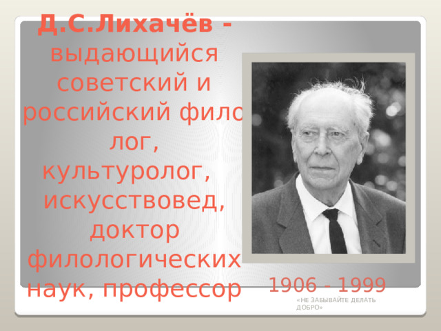 Д.С.Лихачёв -  выдающийся советский и российский филолог, культуролог,    искусствовед, доктор филологических наук, профессор 1906 - 1999 «НЕ ЗАБЫВАЙТЕ ДЕЛАТЬ ДОБРО» 