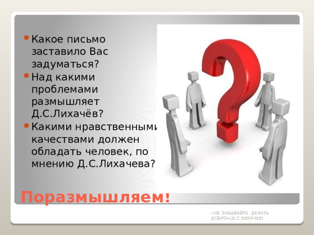 Какое письмо заставило Вас задуматься? Над какими проблемами размышляет Д.С.Лихачёв? Какими нравственными качествами должен обладать человек, по мнению Д.С.Лихачева? Поразмышляем! «НЕ ЗАБЫВАЙТЕ ДЕЛАТЬ ДОБРО»(Д.С.ЛИХАЧЕВ) 
