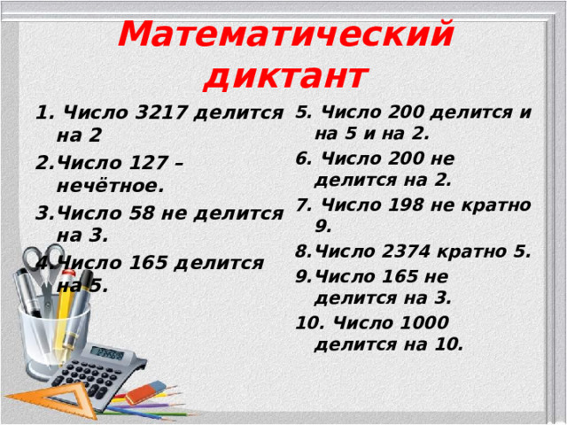 Математический диктант 1. Число 3217 делится на 2 2.Число 127 – нечётное. 3.Число 58 не делится на 3. 4.Число 165 делится на 5.  5. Число 200 делится и на 5 и на 2. 6. Число 200 не делится на 2. 7. Число 198 не кратно 9. 8.Число 2374 кратно 5. 9.Число 165 не делится на 3. 10. Число 1000 делится на 10.  