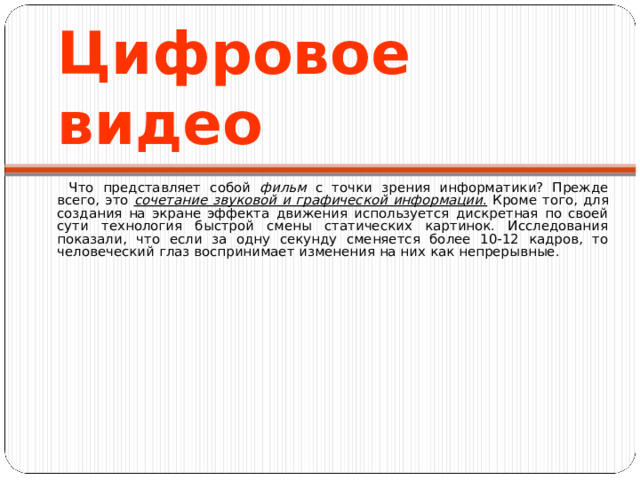 Цифров ое видео Что представляет собой фильм с точки зрения информатики? Прежде всего, это сочетание звуковой и графической информации . Кроме того, для создания на экране эффекта движения используется дискретная по своей сути технология быстрой смены статических картинок. Исследования показали, что если за одну секунду сменяется более 10-12 кадров, то человеческий глаз воспринимает изменения на них как непрерывные. 