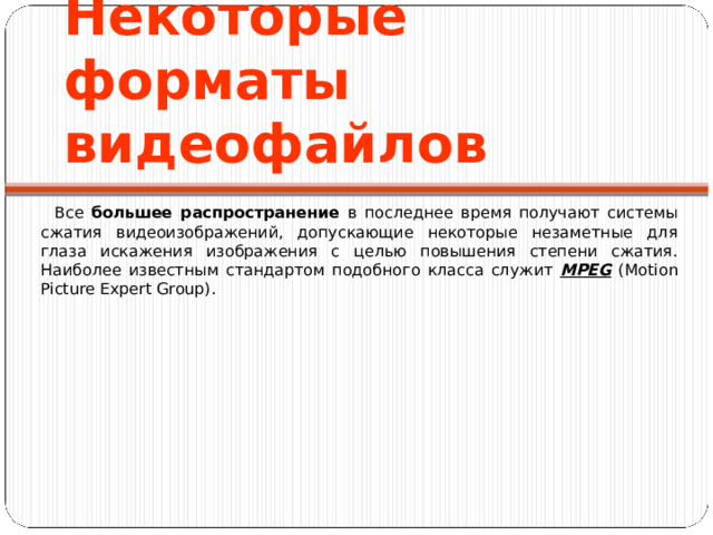 Некоторые форматы видеофайлов Все большее распространение в последнее время получают системы сжатия видеоизображений, допускающие некоторые незаметные для глаза искажения изображения с целью повышения степени сжатия. Наиболее известным стандартом подобного класса служит MPEG (Motion Picture Expert Group). 