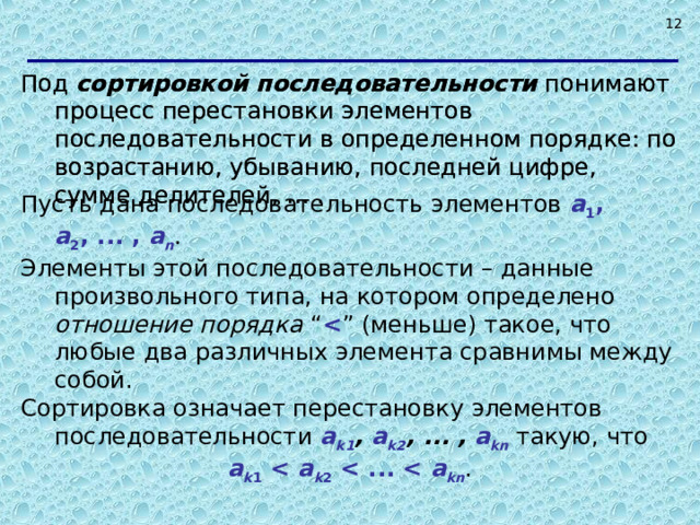  Под сортировкой последовательности понимают процесс перестановки элементов последовательности в определенном порядке: по возрастанию, убыванию, последней цифре, сумме делителей, … . Под сортировкой последовательности понимают процесс перестановки элементов последовательности в определенном порядке: по возрастанию, убыванию, последней цифре, сумме делителей, … . Пусть дана последовательность элементов a 1 , a 2 , ... , a n . Элементы этой последовательности – данные произвольного типа, на котором определено отношение порядка “  ” (меньше) такое, что любые два различных элемента сравнимы между собой. Сортировка означает перестановку элементов последовательности a k1 , a k2 ,  ... , a kn такую, что a k 1  a k 2  a kn .   