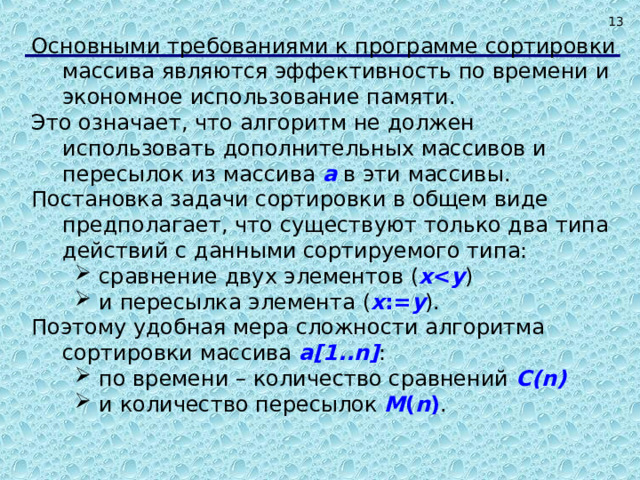  Основными требованиями к программе сортировки массива являются эффективность по времени и экономное использование памяти. Это означает, что алгоритм не должен использовать дополнительных массивов и пересылок из массива a в эти массивы. Постановка задачи сортировки в общем виде предполагает, что существуют только два типа действий с данными сортируемого типа: сравнение двух элементов ( x  y ) и пересылка элемента ( x := y ). сравнение двух элементов ( x  y ) и пересылка элемента ( x := y ). Поэтому удобная мера сложности алгоритма сортировки массива a[1..n] : по времени – количество сравнений C (n)  и количество пересылок M ( n ) . по времени – количество сравнений C (n)  и количество пересылок M ( n ) .   