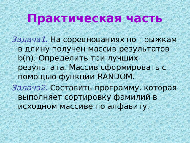 Практическая часть Задача1 . На соревнованиях по прыжкам в длину получен массив результатов b(n). Определить три лучших результата. Массив сформировать с помощью функции R A ND OM . Задача2. Составить программу, которая выполняет сортировку фамилий в исходном массиве по алфавиту. 