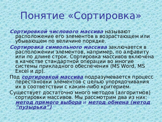 Понятие «Сортировка» Сортировкой числового массива называют расположение его элементов в возрастающем или убывающем по величине порядке. Сортировка символьного массива заключается в расположении элементов, например, по алфавиту или по длине строк. Сортировка массивов включена в качестве стандартной операции во многие системы прикладного обеспечения (MS Word, MS Excel и др). Под сортировкой массива подразумевается процесс перестановки элементов с целью упорядочивания их в соответствии с каким-либо критерием. Существует достаточно много методов (алгоритмов) сортировки массивов. Мы рассмотрим два из них: метод прямого выбора и метод обмена (метод “пузырька”) 