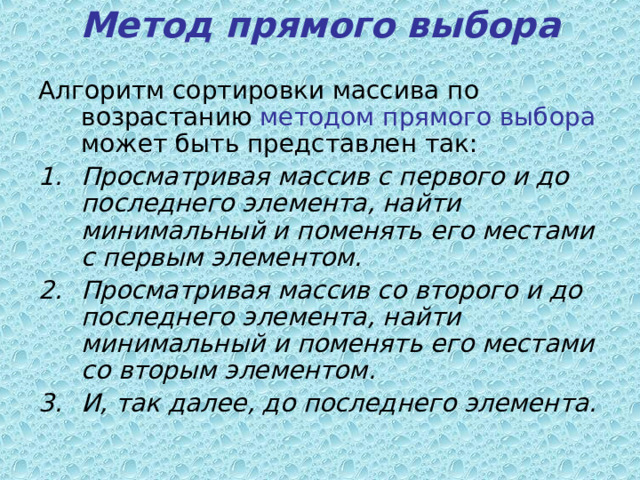 Метод прямого выбора   Алгоритм сортировки массива по возрастанию методом прямого выбора может быть представлен так: Просматривая массив с первого и до последнего элемента, найти минимальный и поменять его местами с первым элементом.  Просматривая массив со второго и до последнего элемента, найти минимальный и поменять его местами со вторым элементом.  И, так далее, до последнего элемента.  