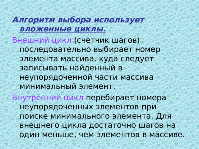 Алгоритм  выбора использует вложенные циклы.  Внешний цикл (счетчик шагов) последовательно выбирает номер элемента массива, куда следует записывать найденный в неупорядоченной части массива минимальный элемент. Внутренний цикл перебирает номера неупорядоченных элементов при поиске минимального элемента. Для внешнего цикла достаточно шагов на один меньше, чем элементов в массиве. 