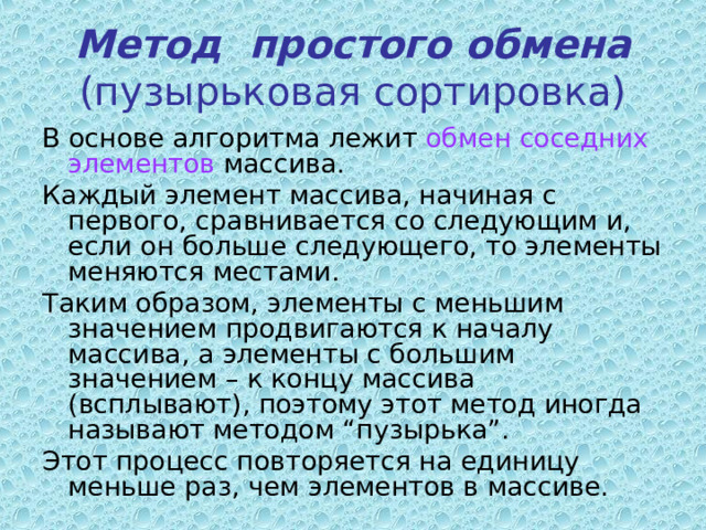 Метод простого обмена  (пузырьковая сортировка) В основе алгоритма лежит обмен соседних элементов массива. Каждый элемент массива, начиная с первого, сравнивается со следующим и, если он больше следующего, то элементы меняются местами. Таким образом, элементы с меньшим значением продвигаются к началу массива, а элементы с большим значением – к концу массива (всплывают), поэтому этот метод иногда называют методом “пузырька”. Этот процесс повторяется на единицу меньше раз, чем элементов в массиве. 