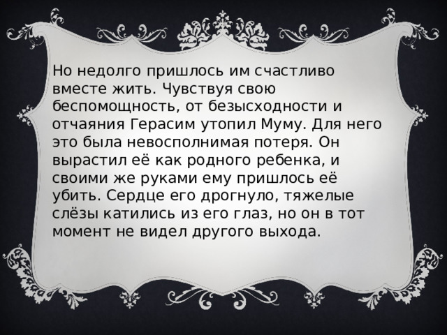 Но недолго пришлось им счастливо вместе жить. Чувствуя свою беспомощность, от безысходности и отчаяния Герасим утопил Муму. Для него это была невосполнимая потеря. Он вырастил её как родного ребенка, и своими же руками ему пришлось её убить. Сердце его дрогнуло, тяжелые слёзы катились из его глаз, но он в тот момент не видел другого выхода. 
