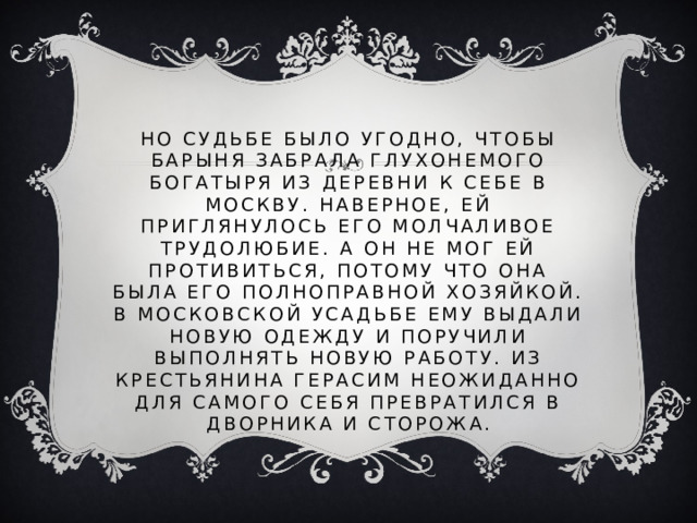 Но судьбе было угодно, чтобы барыня забрала глухонемого богатыря из деревни к себе в Москву. Наверное, ей приглянулось его молчаливое трудолюбие. А он не мог ей противиться, потому что она была его полноправной хозяйкой. В московской усадьбе ему выдали новую одежду и поручили выполнять новую работу. Из крестьянина Герасим неожиданно для самого себя превратился в дворника и сторожа. 