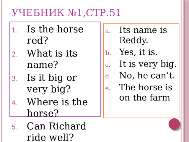 Учебник №1,стр.51 Is the horse red? What is its name? Is it big or very big? Where is the horse?  Can Richard ride well? Its name is Reddy. Yes, it is. It is very big. No, he can’t. The horse is on the farm 