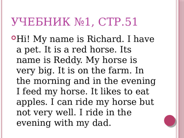 Учебник №1, стр.51 Hi! My name is Richard. I have a pet. It is a red horse. Its name is Reddy. My horse is very big. It is on the farm. In the morning and in the evening I feed my horse. It likes to eat apples. I can ride my horse but not very well. I ride in the evening with my dad. 