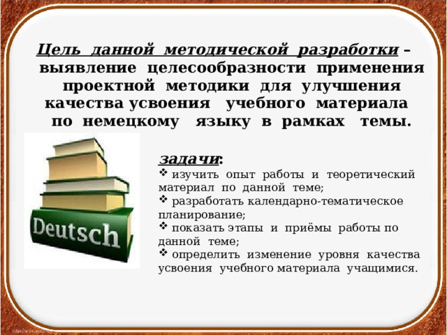 Цель данной методической разработки – выявление целесообразности применения проектной методики для улучшения качества усвоения учебного материала по немецкому языку в рамках темы. задачи :  изучить опыт работы и теоретический материал по данной теме;  разработать календарно-тематическое планирование;  показать этапы и приёмы работы по данной теме;  определить изменение уровня качества усвоения учебного материала учащимися. 
