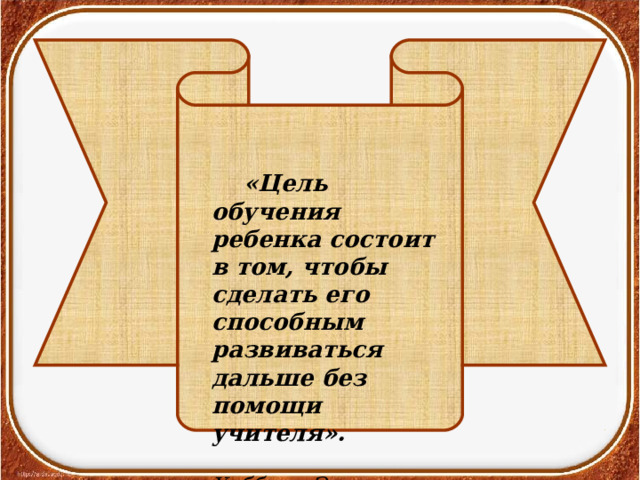  «Цель обучения ребенка состоит в том, чтобы сделать его способным развиваться дальше без помощи учителя».  Хаббард Э. 