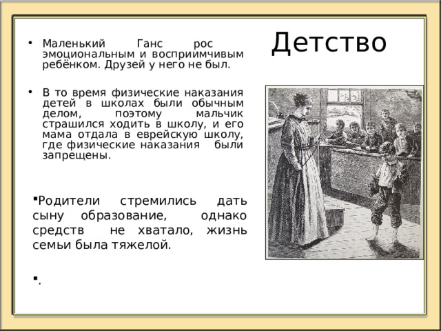 Детство  Единственной гордостью семьи Андерсенов была необыкновенная чистота в их доме.  В раннем детстве Ганс Христиан был замкнутым ребёнком с большими голубыми глазами, проявлял склонность к мечтанию и сочинительству. Часто в одиночестве сидел в углу комнаты и играл в свою любимую игру — кукольный театр, любил вырезать из бумаги фигурки. 