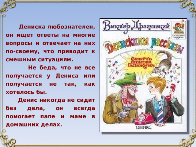  Дениска любознателен, он ищет ответы на многие вопросы и отвечает на них по-своему, что приводит к смешным ситуациям.  Не беда, что не все получается у Дениса или получается не так, как хотелось бы.  Денис никогда не сидит без дела, он всегда помогает папе и маме в домашних делах. 