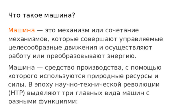 Что такое машина? Машина — это механизм или сочетание механизмов, которые совершают управляемые целесообразные движения и осуществляют работу или преобразовывают энергию. Машина — средство производства, с помощью которого используются природные ресурсы и силы. В эпоху научно-технической революции (НТР) выделяют три главных вида машин с разными функциями: 