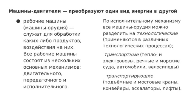 Машины-двигатели — преобразуют один вид энергии в другой рабочие машины (машины-орудия) — служат для обработки каких-либо продуктов, воздействия на них.  Все рабочие машины состоят из нескольких основных механизмов: двигательного, передаточного и исполнительного.   По исполнительному механизму все машины-орудия можно разделить на технологические (применяются в различных технологических процессах);  транспортные (тепло- и электровозы, речные и морские суда, автомобили, велосипеды)  транспортирующие (подъёмные и мостовые краны, конвейеры, эскалаторы, лифты). 