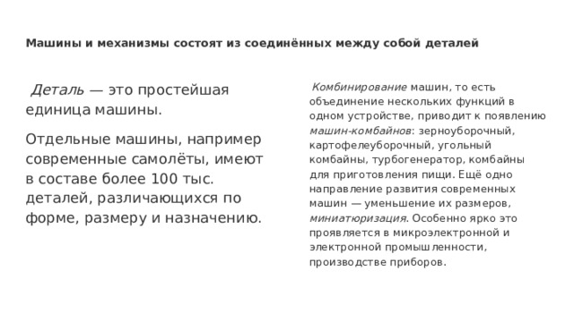 Машины и механизмы состоят из соединённых между собой деталей  Деталь — это простейшая единица машины.  Комбинирование машин, то есть объединение нескольких функций в одном устройстве, приводит к появлению машин-комбайнов : зерноуборочный, картофелеуборочный, угольный комбайны, турбогенератор, комбайны для приготовления пищи. Ещё одно направление развития современных машин — уменьшение их размеров, миниатюризация . Особенно ярко это проявляется в микроэлектронной и электронной промышленности, производстве приборов. Отдельные машины, например современные самолёты, имеют в составе более 100 тыс. деталей, различающихся по форме, размеру и назначению. 