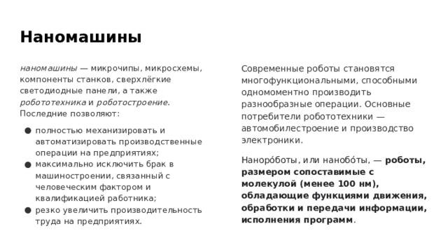 Наномашины наномашины — микрочипы, микросхемы, компоненты станков, сверхлёгкие светодиодные панели, а также робототехника и роботостроение . Последние позволяют: Современные роботы становятся многофункциональными, способными одномоментно производить разнообразные операции. Основные потребители робототехники — автомобилестроение и производство электроники. полностью механизировать и автоматизировать производственные операции на предприятиях; максимально исключить брак в машиностроении, связанный с человеческим фактором и квалификацией работника; резко увеличить производительность труда на предприятиях. Наноро́боты, или нанобо́ты, — роботы, размером сопоставимые с молекулой (менее 100 нм), обладающие функциями движения, обработки и передачи информации, исполнения программ . 
