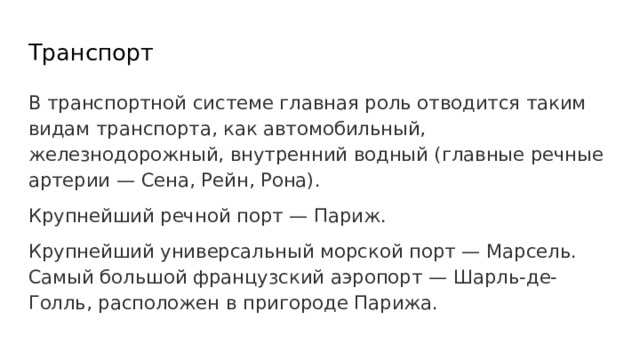 Транспорт В транспортной системе главная роль отводится таким видам транспорта, как автомобильный, железнодорожный, внутренний водный (главные речные артерии — Сена, Рейн, Рона). Крупнейший речной порт — Париж. Крупнейший универсальный морской порт — Марсель. Самый большой французский аэропорт — Шарль-де-Голль, расположен в пригороде Парижа. 