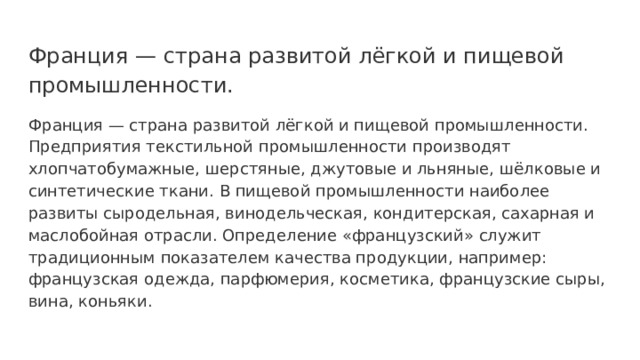 Франция — страна развитой лёгкой и пищевой промышленности. Франция — страна развитой лёгкой и пищевой промышленности. Предприятия текстильной промышленности производят хлопчатобумажные, шерстяные, джутовые и льняные, шёлковые и синтетические ткани. В пищевой промышленности наиболее развиты сыродельная, винодельческая, кондитерская, сахарная и маслобойная отрасли. Определение «французский» служит традиционным показателем качества продукции, например: французская одежда, парфюмерия, косметика, французские сыры, вина, коньяки. 
