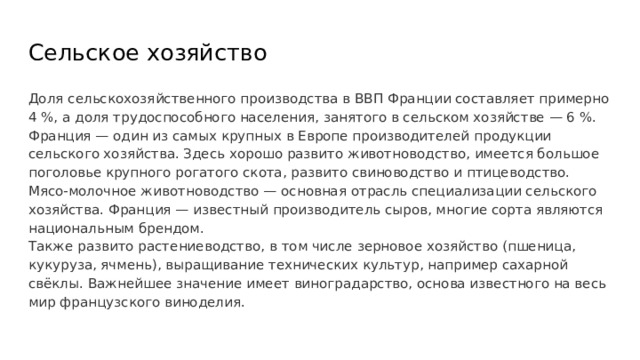 Сельское хозяйство Доля сельскохозяйственного производства в ВВП Франции составляет примерно 4 %, а доля трудоспособного населения, занятого в сельском хозяйстве — 6 %. Франция — один из самых крупных в Европе производителей продукции сельского хозяйства. Здесь хорошо развито животноводство, имеется большое поголовье крупного рогатого скота, развито свиноводство и птицеводство. Мясо-молочное животноводство — основная отрасль специализации сельского хозяйства. Франция — известный производитель сыров, многие сорта являются национальным брендом. Также развито растениеводство, в том числе зерновое хозяйство (пшеница, кукуруза, ячмень), выращивание технических культур, например сахарной свёклы. Важнейшее значение имеет виноградарство, основа известного на весь мир французского виноделия. 