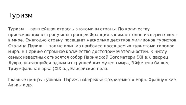 Туризм Туризм — важнейшая отрасль экономики страны. По количеству приезжающих в страну иностранцев Франция занимает одно из первых мест в мире. Ежегодно страну посещает несколько десятков миллионов туристов. Столица Париж — также один из наиболее посещаемых туристами городов мира. В Париже огромное количество достопримечательностей. К числу самых известных относятся собор Парижской Богоматери (XII в.), дворец Лувра, являющийся одним из крупнейших музеев мира, Эйфелева башня, Триумфальная арка (XIX в.), Елисейские поля. Главные центры туризма: Париж, побережье Средиземного моря, Французские Альпы и др. 