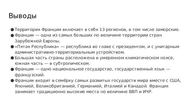 Выводы Территория Франции включает в себя 13 регионов, в том числе заморские. Франция — одна из самых больших по величине территории стран Зарубежной Европы. «Пятая Республика» — республика во главе с президентом, и с унитарным административно-территориальным устройством. Большая часть страны расположена в умеренном климатическом поясе, южная часть — в субтропическом. Франция — одно национальное государство, государственный язык — французский. Франция входит в семёрку самых развитых государств мира вместе с США, Японией, Великобританией, Германией, Италией и Канадой. Франция занимает традиционно высокие места по величине ВВП и ИЧР. 