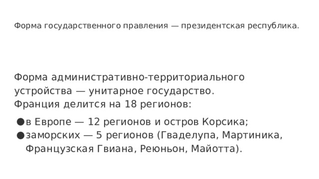 Форма государственного правления — президентская республика. Форма административно-территориального устройства — унитарное государство. Франция делится на 18 регионов: в Европе — 12 регионов и остров Корсика; заморских — 5 регионов (Гваделупа, Мартиника, Французская Гвиана, Реюньон, Майотта). 