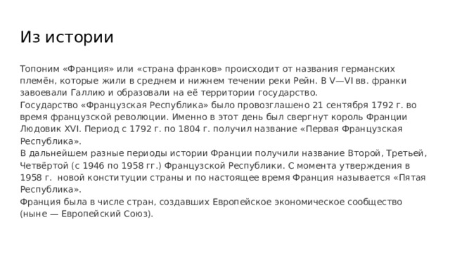 Из истории Топоним «Франция» или «страна франков» происходит от названия германских племён, которые жили в среднем и нижнем течении реки Рейн. В V—VI вв. франки завоевали Галлию и образовали на её территории государство. Государство «Французская Республика» было провозглашено 21 сентября 1792 г. во время французской революции. Именно в этот день был свергнут король Франции Людовик XVI. Период с 1792 г. по 1804 г. получил название «Первая Французская Республика». В дальнейшем разные периоды истории Франции получили название Второй, Третьей, Четвёртой (с 1946 по 1958 гг.) Французской Республики. С момента утверждения в 1958 г. новой конституции страны и по настоящее время Франция называется «Пятая Республика». Франция была в числе стран, создавших Европейское экономическое сообщество (ныне — Европейский Союз). 