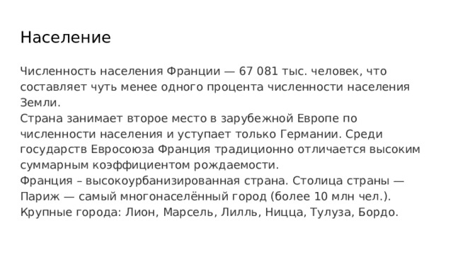 Население Численность населения Франции — 67 081 тыс. человек, что составляет чуть менее одного процента численности населения Земли. Страна занимает второе место в зарубежной Европе по численности населения и уступает только Германии. Среди государств Евросоюза Франция традиционно отличается высоким суммарным коэффициентом рождаемости. Франция – высокоурбанизированная страна. Столица страны — Париж — самый многонаселённый город (более 10 млн чел.). Крупные города: Лион, Марсель, Лилль, Ницца, Тулуза, Бордо. 