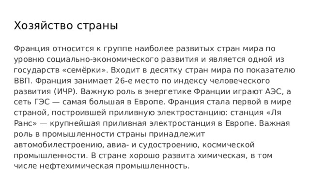 Хозяйство страны Франция относится к группе наиболее развитых стран мира по уровню социально-экономического развития и является одной из государств «семёрки». Входит в десятку стран мира по показателю ВВП. Франция занимает 26-е место по индексу человеческого развития (ИЧР). Важную роль в энергетике Франции играют АЭС, а сеть ГЭС — самая большая в Европе. Франция стала первой в мире страной, построившей приливную электростанцию: станция «Ля Ранс» — крупнейшая приливная электростанция в Европе. Важная роль в промышленности страны принадлежит автомобилестроению, авиа- и судостроению, космической промышленности. В стране хорошо развита химическая, в том числе нефтехимическая промышленность. 