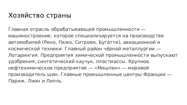 Хозяйство страны Главная отрасль обрабатывающей промышленности — машиностроение, которое специализируется на производстве автомобилей (Рено, Пежо, Ситроен, Бугатти), авиационной и космической техники. Главный район чёрной металлургии — Лотарингия. Предприятия химической промышленности выпускают удобрения, синтетический каучук, пластмассы. Крупное нефтехимическое предприятие — «Мишлен» — мировой производитель шин. Главные промышленные центры Франции — Париж, Лион и Лилль. 