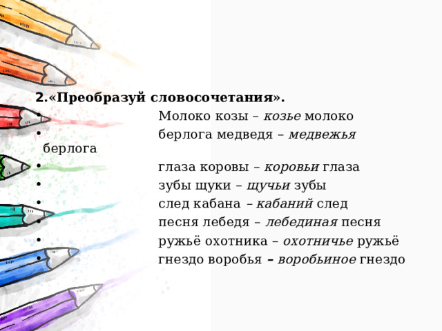 2 .«Преобразуй словосочетания».  Молоко козы – козье молоко   берлога медведя – медвежья берлога  глаза коровы – коровьи глаза  зубы щуки – щучьи зубы  след кабана – кабаний след  песня лебедя – лебединая песня  ружьё охотника – охотничье ружьё  гнездо воробья – воробьиное гнездо 