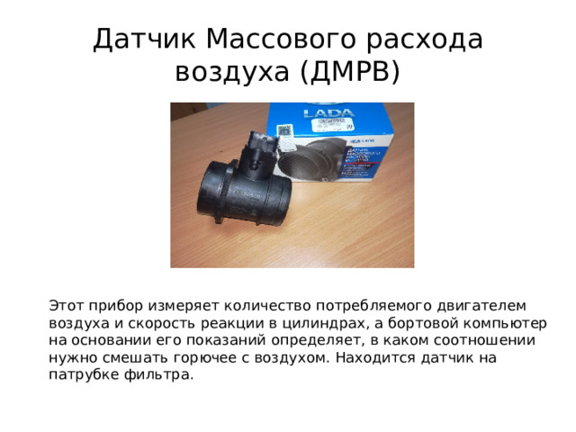 Датчик Массового расхода воздуха (ДМРВ) Этот прибор измеряет количество потребляемого двигателем воздуха и скорость реакции в цилиндрах, а бортовой компьютер на основании его показаний определяет, в каком соотношении нужно смешать горючее с воздухом. Находится датчик на патрубке фильтра. 