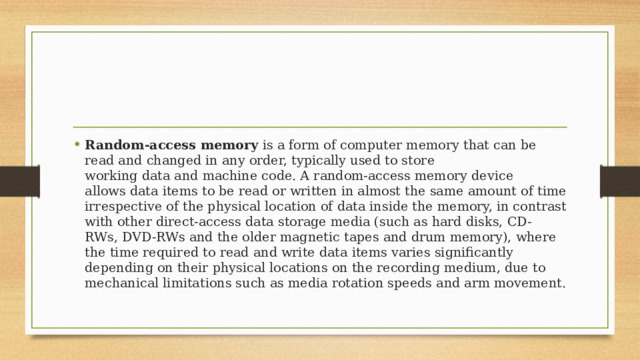 Random-access memory  is a form of computer memory that can be read and changed in any order, typically used to store working data and machine code. A random-access memory device allows data items to be read or written in almost the same amount of time irrespective of the physical location of data inside the memory, in contrast with other direct-access data storage media (such as hard disks, CD-RWs, DVD-RWs and the older magnetic tapes and drum memory), where the time required to read and write data items varies significantly depending on their physical locations on the recording medium, due to mechanical limitations such as media rotation speeds and arm movement. 