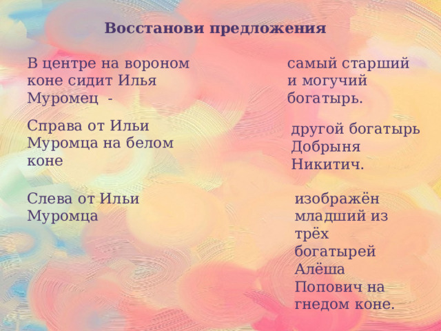 Восстанови предложения В центре на вороном коне сидит Илья Муромец - самый старший и могучий богатырь. Справа от Ильи Муромца на белом коне другой богатырь Добрыня Никитич. Слева от Ильи Муромца изображён младший из трёх богатырей Алёша Попович на гнедом коне. 
