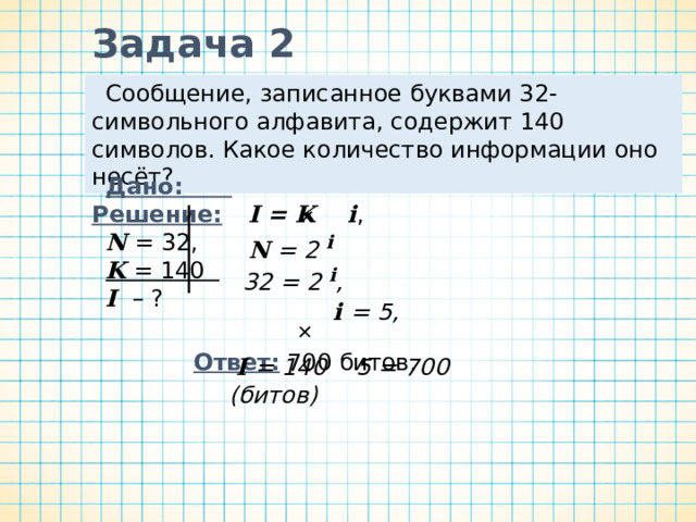 Задача 1 Алфавит племени Пульти содержит 8 символов. Каков информационный вес символа этого алфавита? Краткая запись условия задачи Дано : Решение:  N =8  i  – ?  8 = 2 i .  i = 3. N = 2 i Вычисления Соотношение, связывающее величины i и N Ответ : 3 бита. 
