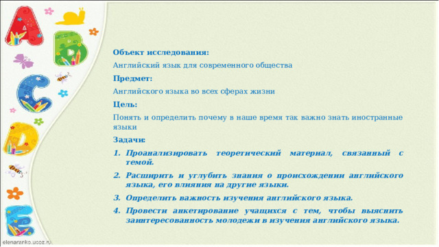 Объект исследования: Английский язык для современного общества Предмет: Английского языка во всех сферах жизни Цель: Понять и определить почему в наше время так важно знать иностранные языки Задачи: Проанализировать теоретический материал, связанный с темой. Расширить и углубить знания о происхождении английского языка, его влияния на другие языки. Определить важность изучения английского языка. Провести анкетирование учащихся с тем, чтобы выяснить заинтересованность молодежи в изучения английского языка. 