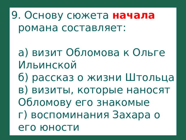 9. Основу сюжета начала романа составляет:   а) визит Обломова к Ольге Ильинской  б) рассказ о жизни Штольца  в) визиты, которые наносят Обломову его знакомые  г) воспоминания Захара о его юности   