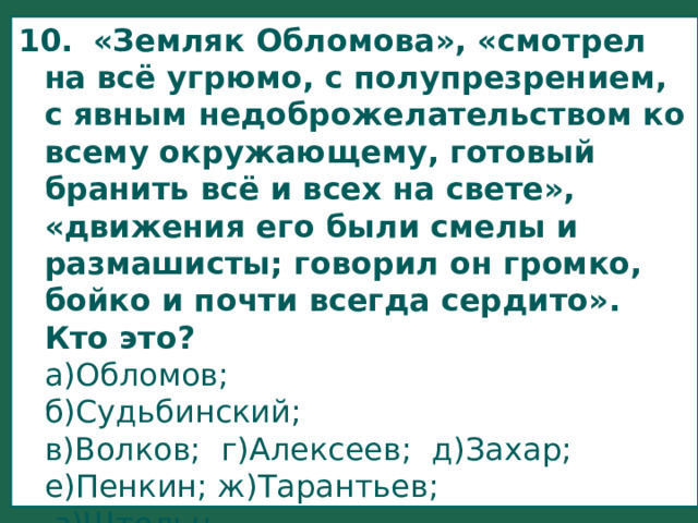 10.    «Земляк Обломова», «смотрел на всё угрюмо, с полупрезрением, с явным недоброжелательством ко всему окружающему, готовый бранить всё и всех на свете», «движения его были смелы и размашисты; говорил он громко, бойко и почти всегда сердито». Кто это?  а)Обломов;  б)Судьбинский;  в)Волков; г)Алексеев; д)Захар;  е)Пенкин; ж)Тарантьев;  з)Штольц. 
